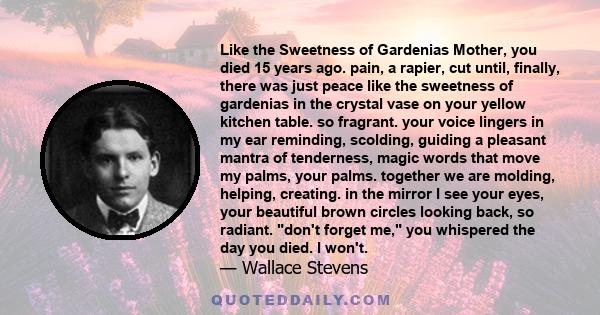 Like the Sweetness of Gardenias Mother, you died 15 years ago. pain, a rapier, cut until, finally, there was just peace like the sweetness of gardenias in the crystal vase on your yellow kitchen table. so fragrant. your