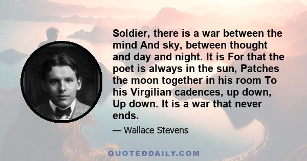 Soldier, there is a war between the mind And sky, between thought and day and night. It is For that the poet is always in the sun, Patches the moon together in his room To his Virgilian cadences, up down, Up down. It is