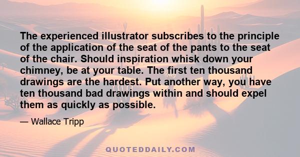 The experienced illustrator subscribes to the principle of the application of the seat of the pants to the seat of the chair. Should inspiration whisk down your chimney, be at your table. The first ten thousand drawings