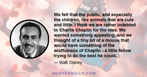 We felt that the public, and especially the children, like animals that are cute and little. I think we are rather indebted to Charlie Chaplin for the idea. We wanted something appealing, and we thought of a tiny bit of