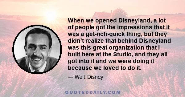 When we opened Disneyland, a lot of people got the impressions that it was a get-rich-quick thing, but they didn't realize that behind Disneyland was this great organization that I built here at the Studio, and they all