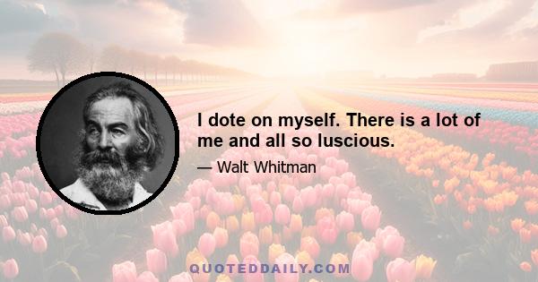 I dote on myself. There is a lot of me and all so luscious.