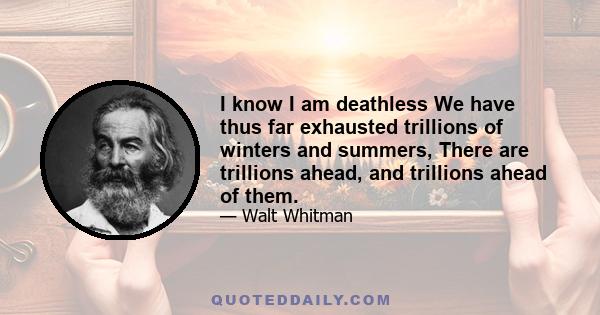 I know I am deathless
We have thus far exhausted trillions of winters and summers, There are trillions ahead, and trillions ahead of them.