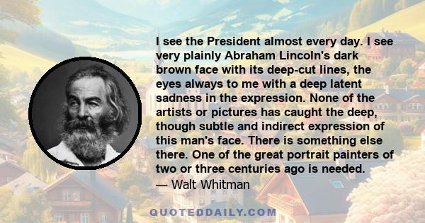I see the President almost every day. I see very plainly Abraham Lincoln's dark brown face with its deep-cut lines, the eyes always to me with a deep latent sadness in the expression. None of the artists or pictures has