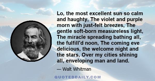 Lo, the most excellent sun so calm and haughty, The violet and purple morn with just-felt breezes, The gentle soft-born measureless light, The miracle spreading bathing all, the fulfill'd noon, The coming eve delicious,