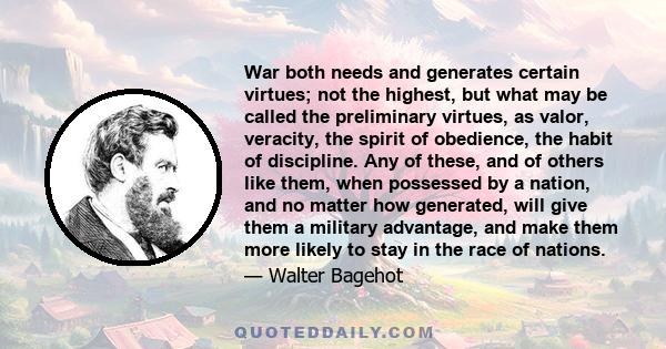 War both needs and generates certain virtues; not the highest, but what may be called the preliminary virtues, as valor, veracity, the spirit of obedience, the habit of discipline. Any of these, and of others like them,