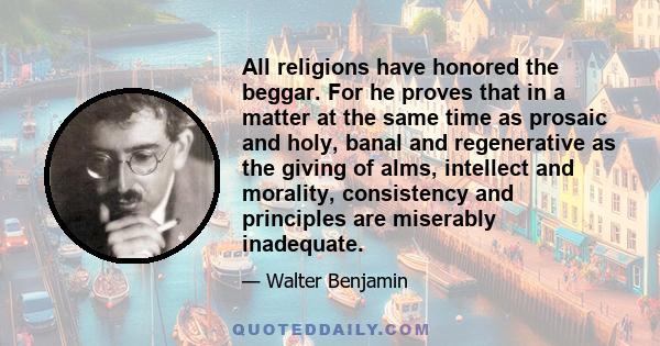 All religions have honored the beggar. For he proves that in a matter at the same time as prosaic and holy, banal and regenerative as the giving of alms, intellect and morality, consistency and principles are miserably