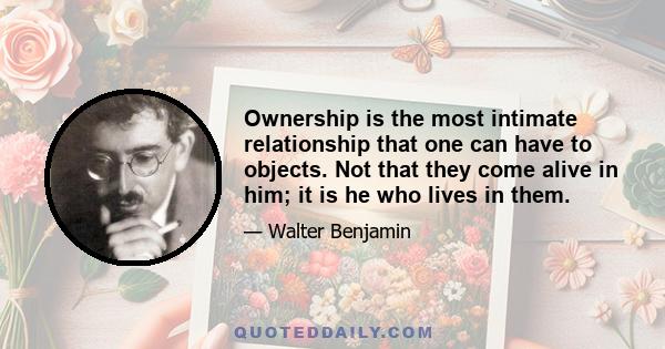 Ownership is the most intimate relationship that one can have to objects. Not that they come alive in him; it is he who lives in them.
