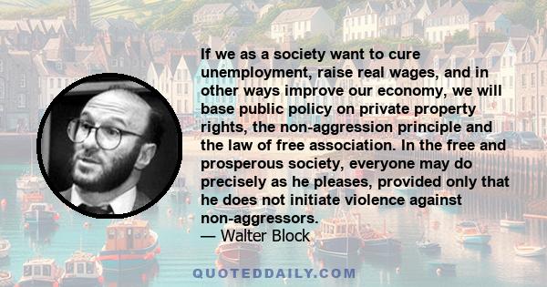 If we as a society want to cure unemployment, raise real wages, and in other ways improve our economy, we will base public policy on private property rights, the non-aggression principle and the law of free association.