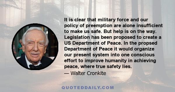 It is clear that military force and our policy of preemption are alone insufficient to make us safe. But help is on the way. Legislation has been proposed to create a US Department of Peace. In the propsed Department of