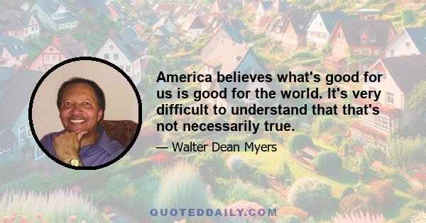 America believes what's good for us is good for the world. It's very difficult to understand that that's not necessarily true.