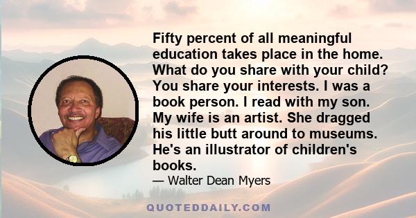Fifty percent of all meaningful education takes place in the home. What do you share with your child? You share your interests. I was a book person. I read with my son. My wife is an artist. She dragged his little butt