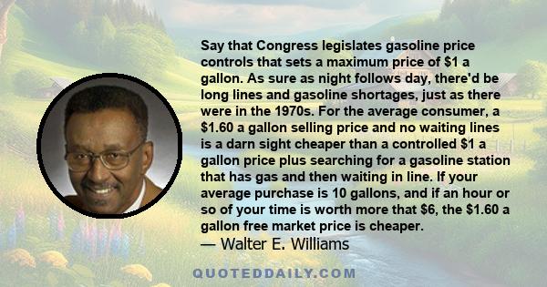Say that Congress legislates gasoline price controls that sets a maximum price of $1 a gallon. As sure as night follows day, there'd be long lines and gasoline shortages, just as there were in the 1970s. For the average