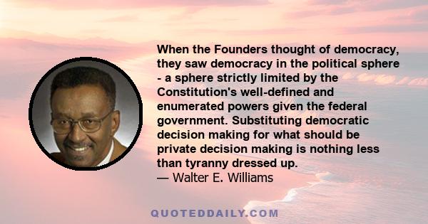 When the Founders thought of democracy, they saw democracy in the political sphere - a sphere strictly limited by the Constitution's well-defined and enumerated powers given the federal government. Substituting