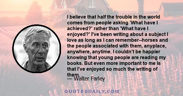 I believe that half the trouble in the world comes from people asking 'What have I achieved?' rather than 'What have I enjoyed?' I've been writing about a subject I love as long as I can remember--horses and the people