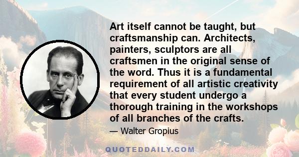 Art itself cannot be taught, but craftsmanship can. Architects, painters, sculptors are all craftsmen in the original sense of the word. Thus it is a fundamental requirement of all artistic creativity that every student