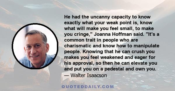 He had the uncanny capacity to know exactly what your weak point is, know what will make you feel small, to make you cringe, Joanna Hoffman said. It's a common trait in people who are charismatic and know how to