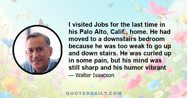 I visited Jobs for the last time in his Palo Alto, Calif., home. He had moved to a downstairs bedroom because he was too weak to go up and down stairs. He was curled up in some pain, but his mind was still sharp and his