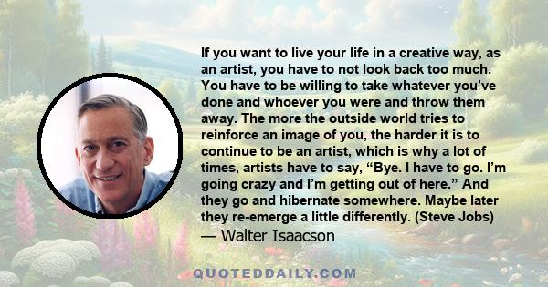 If you want to live your life in a creative way, as an artist, you have to not look back too much. You have to be willing to take whatever you’ve done and whoever you were and throw them away. The more the outside world