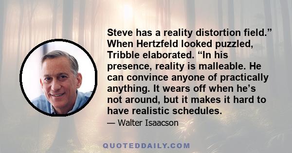 Steve has a reality distortion field.” When Hertzfeld looked puzzled, Tribble elaborated. “In his presence, reality is malleable. He can convince anyone of practically anything. It wears off when he’s not around, but it