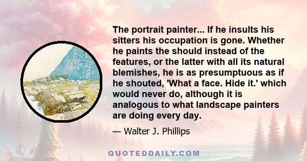 The portrait painter... If he insults his sitters his occupation is gone. Whether he paints the should instead of the features, or the latter with all its natural blemishes, he is as presumptuous as if he shouted, 'What
