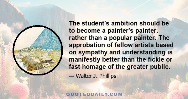 The student's ambition should be to become a painter's painter, rather than a popular painter. The approbation of fellow artists based on sympathy and understanding is manifestly better than the fickle or fast homage of