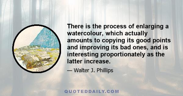 There is the process of enlarging a watercolour, which actually amounts to copying its good points and improving its bad ones, and is interesting proportionately as the latter increase.
