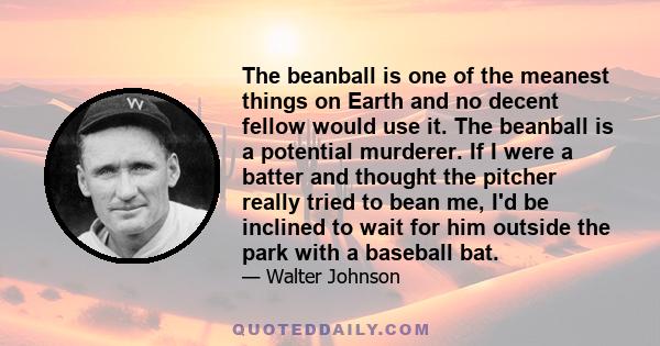 The beanball is one of the meanest things on Earth and no decent fellow would use it. The beanball is a potential murderer. If I were a batter and thought the pitcher really tried to bean me, I'd be inclined to wait for
