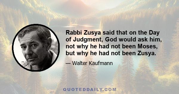Rabbi Zusya said that on the Day of Judgment, God would ask him, not why he had not been Moses, but why he had not been Zusya.