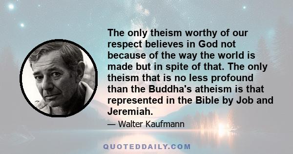 The only theism worthy of our respect believes in God not because of the way the world is made but in spite of that. The only theism that is no less profound than the Buddha's atheism is that represented in the Bible by