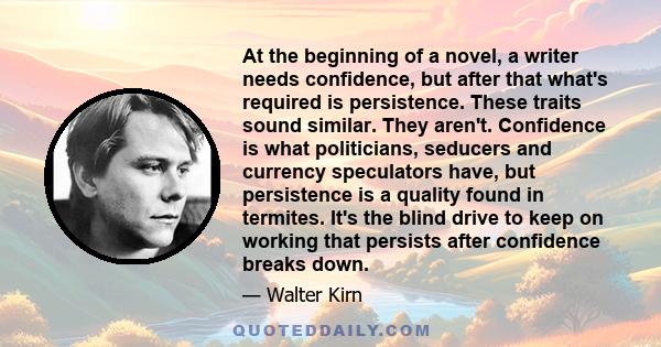 At the beginning of a novel, a writer needs confidence, but after that what's required is persistence. These traits sound similar. They aren't. Confidence is what politicians, seducers and currency speculators have, but