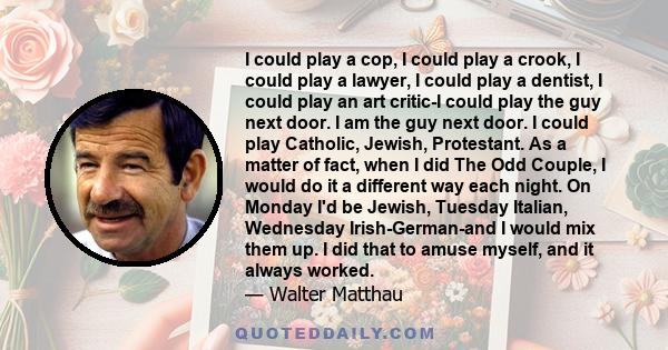 I could play a cop, I could play a crook, I could play a lawyer, I could play a dentist, I could play an art critic-I could play the guy next door. I am the guy next door. I could play Catholic, Jewish, Protestant. As a