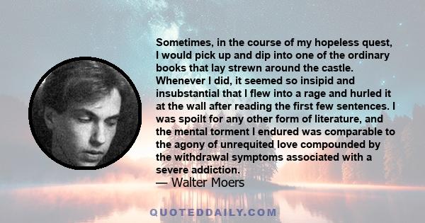 Sometimes, in the course of my hopeless quest, I would pick up and dip into one of the ordinary books that lay strewn around the castle. Whenever I did, it seemed so insipid and insubstantial that I flew into a rage and