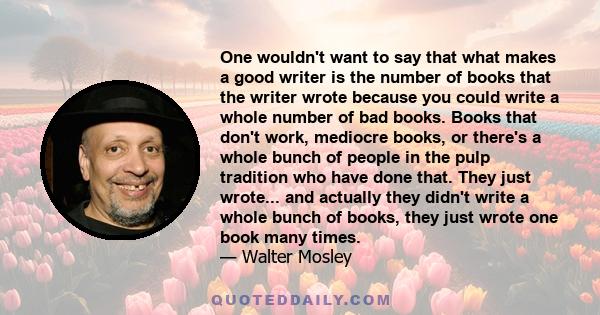 One wouldn't want to say that what makes a good writer is the number of books that the writer wrote because you could write a whole number of bad books. Books that don't work, mediocre books, or there's a whole bunch of