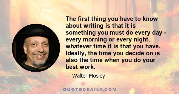 The first thing you have to know about writing is that it is something you must do every day - every morning or every night, whatever time it is that you have. Ideally, the time you decide on is also the time when you