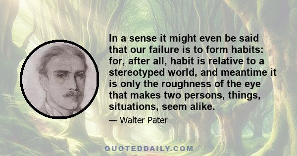 In a sense it might even be said that our failure is to form habits: for, after all, habit is relative to a stereotyped world, and meantime it is only the roughness of the eye that makes two persons, things, situations,