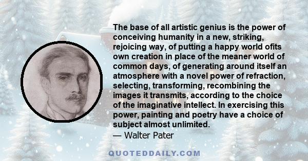 The base of all artistic genius is the power of conceiving humanity in a new, striking, rejoicing way, of putting a happy world ofits own creation in place of the meaner world of common days, of generating around itself