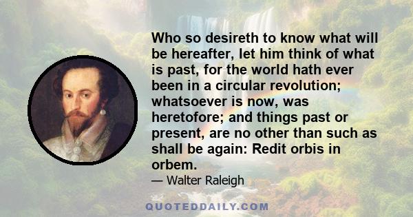 Who so desireth to know what will be hereafter, let him think of what is past, for the world hath ever been in a circular revolution; whatsoever is now, was heretofore; and things past or present, are no other than such