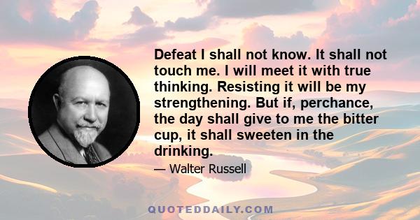 Defeat I shall not know. It shall not touch me. I will meet it with true thinking. Resisting it will be my strengthening. But if, perchance, the day shall give to me the bitter cup, it shall sweeten in the drinking.