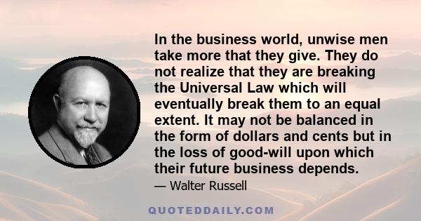 In the business world, unwise men take more that they give. They do not realize that they are breaking the Universal Law which will eventually break them to an equal extent. It may not be balanced in the form of dollars