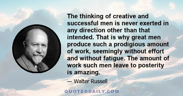 The thinking of creative and successful men is never exerted in any direction other than that intended. That is why great men produce such a prodigious amount of work, seemingly without effort and without fatigue. The