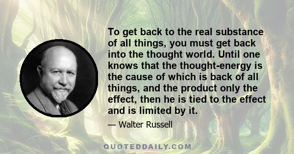 To get back to the real substance of all things, you must get back into the thought world. Until one knows that the thought-energy is the cause of which is back of all things, and the product only the effect, then he is