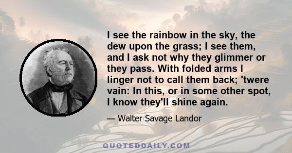 I see the rainbow in the sky, the dew upon the grass; I see them, and I ask not why they glimmer or they pass. With folded arms I linger not to call them back; 'twere vain: In this, or in some other spot, I know they'll