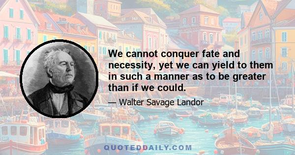 We cannot conquer fate and necessity, yet we can yield to them in such a manner as to be greater than if we could.