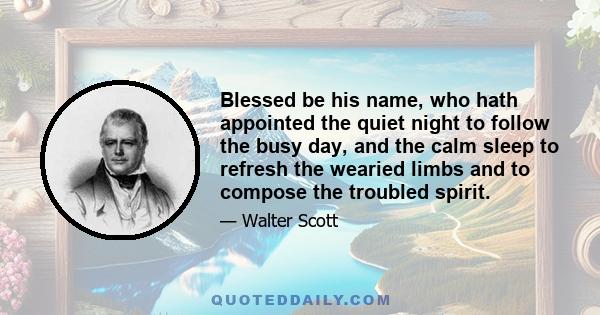 Blessed be his name, who hath appointed the quiet night to follow the busy day, and the calm sleep to refresh the wearied limbs and to compose the troubled spirit.