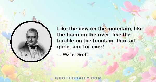 Like the dew on the mountain, like the foam on the river, like the bubble on the fountain, thou art gone, and for ever!