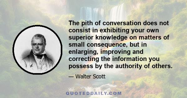 The pith of conversation does not consist in exhibiting your own superior knowledge on matters of small consequence, but in enlarging, improving and correcting the information you possess by the authority of others.
