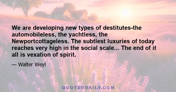 We are developing new types of destitutes-the automobileless, the yachtless, the Newportcottageless. The subtlest luxuries of today reaches very high in the social scale... The end of it all is vexation of spirit.