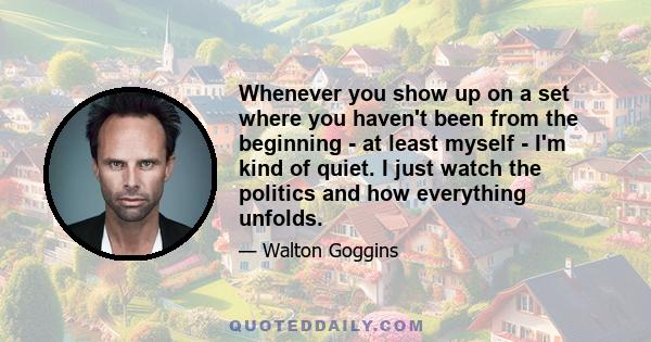 Whenever you show up on a set where you haven't been from the beginning - at least myself - I'm kind of quiet. I just watch the politics and how everything unfolds. It's kind of like going to a new high school. You want