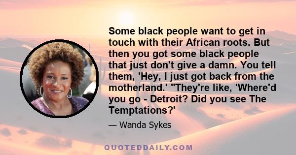 Some black people want to get in touch with their African roots. But then you got some black people that just don't give a damn. You tell them, 'Hey, I just got back from the motherland.' They're like, 'Where'd you go -